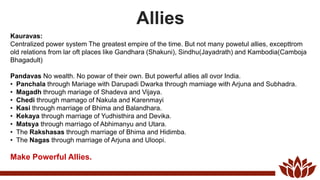 Allies
Kauravas:
Centralized power system The greatest empire of the time. But not many powetul allies, excepttrom
old relations from lar oft places like Gandhara (Shakuni), Sindhu(Jayadrath) and Kambodia(Camboja
Bhagadult)
Pandavas No wealth. No powar of their own. But powerful allies all ovor India.
• Panchala through Mariage with Darupadi Dwarka through mamiage with Arjuna and Subhadra.
• Magadh through mariage of Shadeva and Vijaya.
• Chedi through mamago of Nakula and Karenmayi
• Kasi through marriage of Bhima and Balandhara.
• Kekaya through marriage of Yudhisthira and Devika.
• Matsya through marriago of Abhimanyu and Utara.
• The Rakshasas through marriage of Bhima and Hidimba.
• The Nagas through marriage of Arjuna and Uloopi.
Make Powerful Allies.
 