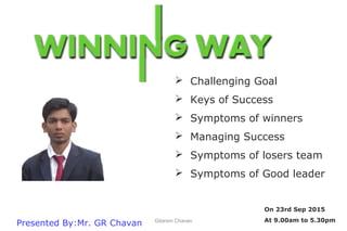 Presented By:Mr. GR Chavan
On 23rd Sep 2015
At 9.00am to 5.30pm
 Challenging Goal
 Keys of Success
 Symptoms of winners
 Managing Success
 Symptoms of losers team
 Symptoms of Good leader
Gitaram Chavan
 