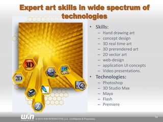 © 2013 WIN INTERACTIVE LLC. Confidential & Proprietary.
14
• Skills:
– Hand drawing art
– concept design
– 3D real time art
– 3D prerendered art
– 2D vector art
– web-design
– application UI concepts
– Video presentations.
• Technologies:
– Photoshop
– 3D Studio Max
– Maya
– Flash
– Premiere
 