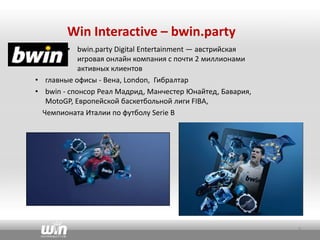 Win Interactive – bwin.party
• bwin.party Digital Entertainment — австрийская
игровая онлайн компания с почти 2 миллионами
активных клиентов
• главные офисы - Вена, London, Гибралтар
• bwin - спонсор Реал Мадрид, Манчестер Юнайтед, Бавария,
MotoGP, Европейской баскетбольной лиги FIBA,
Чемпионата Италии по футболу Serie B
3
 