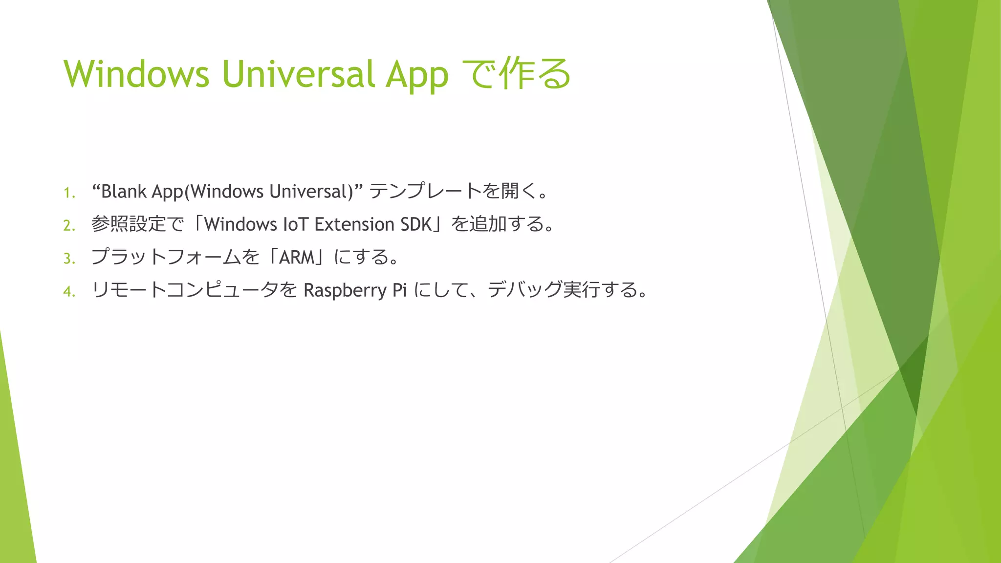 Windows Universal App で作る
1. “Blank App(Windows Universal)” テンプレートを開く。
2. 参照設定で「Windows IoT Extension SDK」を追加する。
3. プラットフォームを「ARM」にする。
4. リモートコンピュータを Raspberry Pi にして、デバッグ実行する。
 