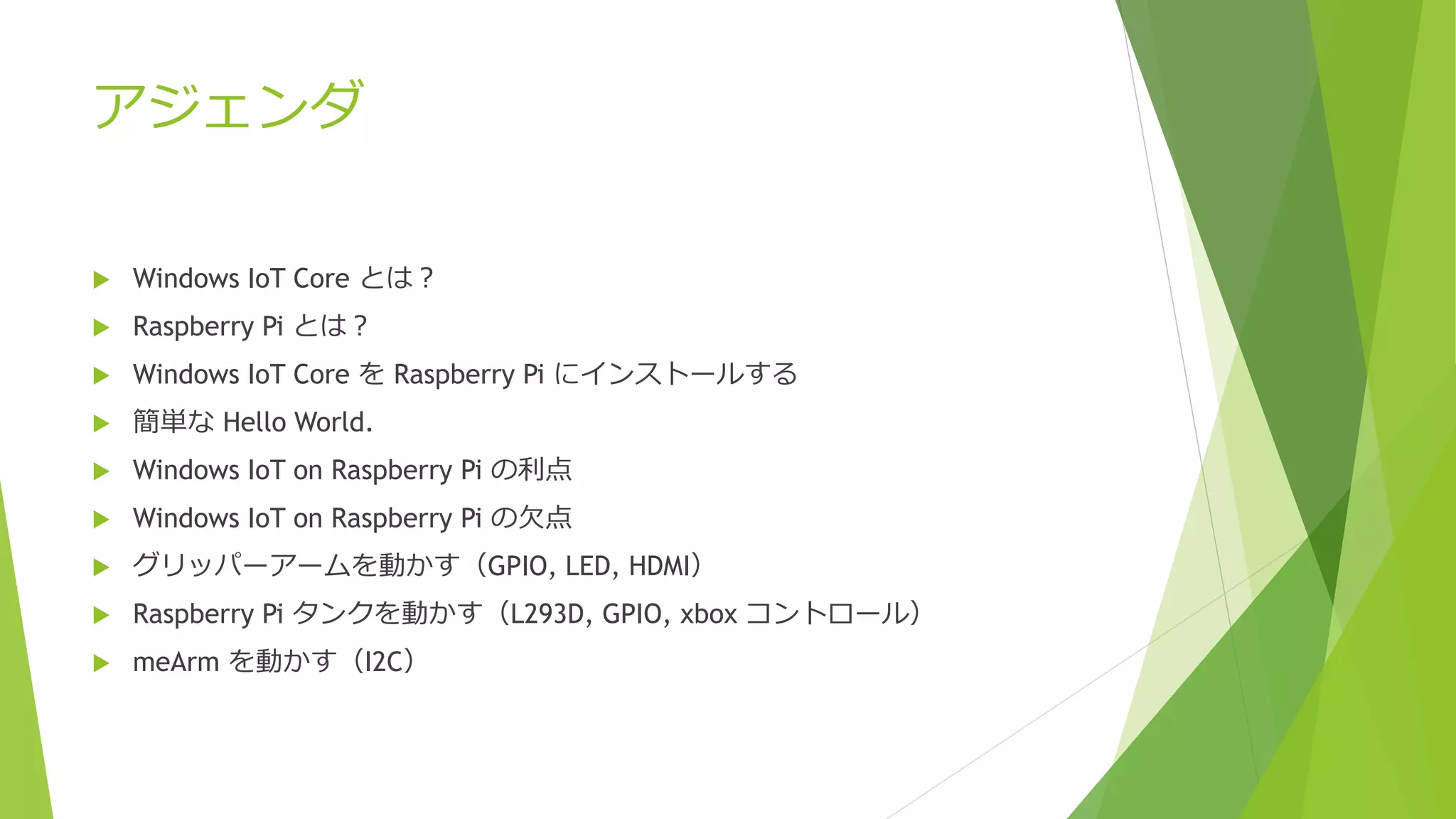 アジェンダ
 Windows IoT Core とは？
 Raspberry Pi とは？
 Windows IoT Core を Raspberry Pi にインストールする
 簡単な Hello World.
 Windows IoT on Raspberry Pi の利点
 Windows IoT on Raspberry Pi の欠点
 グリッパーアームを動かす（GPIO, LED, HDMI）
 Raspberry Pi タンクを動かす（L293D, GPIO, xbox コントロール）
 meArm を動かす（I2C）
 