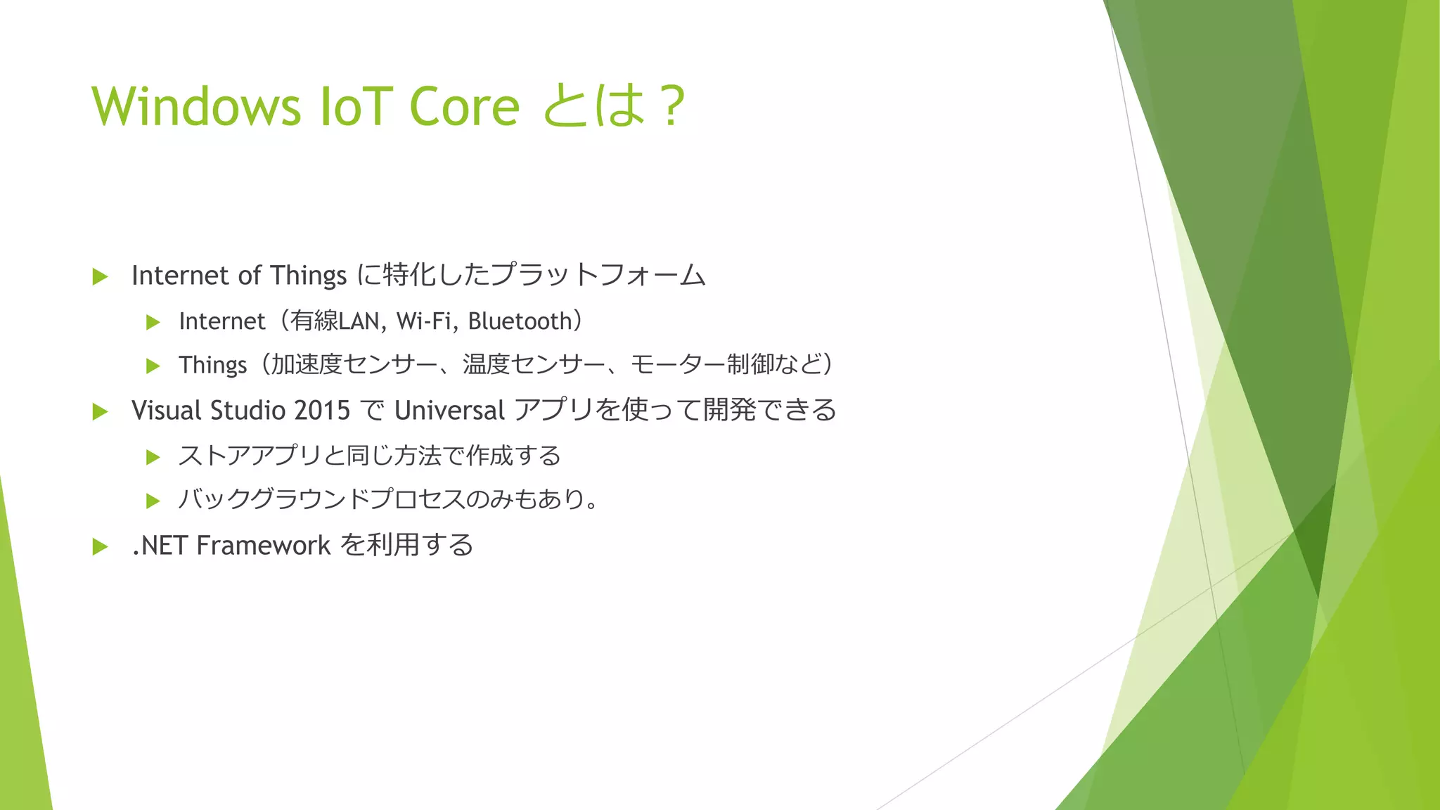 Windows IoT Core とは？
 Internet of Things に特化したプラットフォーム
 Internet（有線LAN, Wi-Fi, Bluetooth）
 Things（加速度センサー、温度センサー、モーター制御など）
 Visual Studio 2015 で Universal アプリを使って開発できる
 ストアアプリと同じ方法で作成する
 バックグラウンドプロセスのみもあり。
 .NET Framework を利用する
 