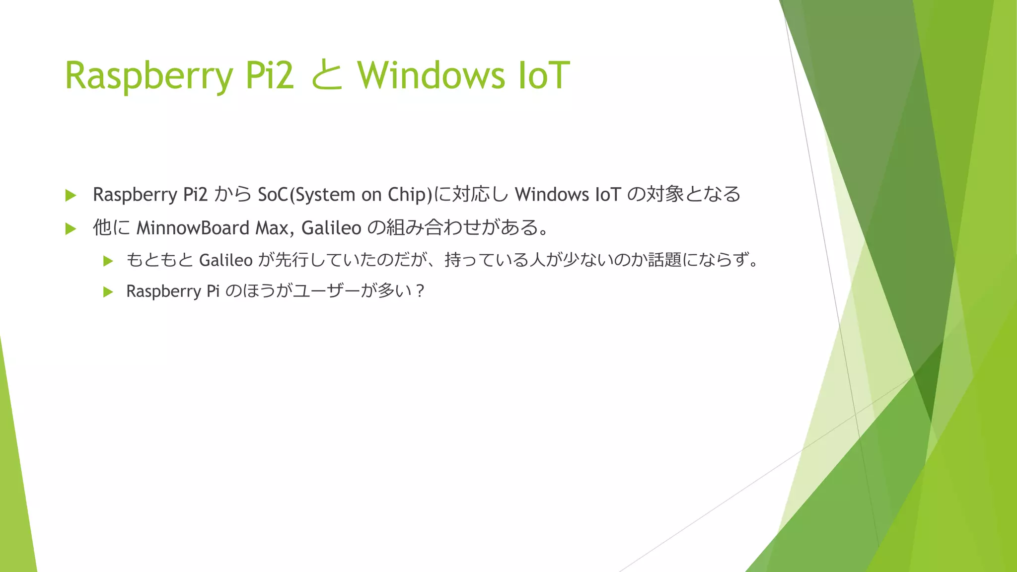 Raspberry Pi2 と Windows IoT
 Raspberry Pi2 から SoC(System on Chip)に対応し Windows IoT の対象となる
 他に MinnowBoard Max, Galileo の組み合わせがある。
 もともと Galileo が先行していたのだが、持っている人が少ないのか話題にならず。
 Raspberry Pi のほうがユーザーが多い？
 