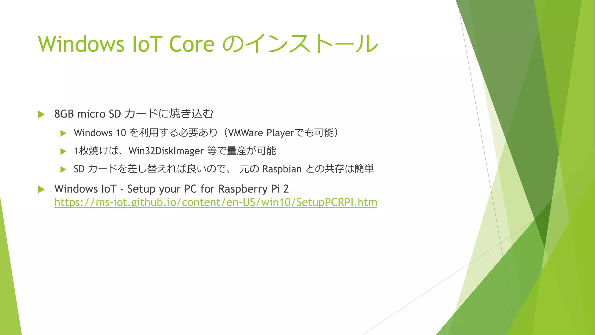 Windows IoT Core のインストール
 8GB micro SD カードに焼き込む
 Windows 10 を利用する必要あり（VMWare Playerでも可能）
 1枚焼けば、Win32DiskImager 等で量産が可能
 SD カードを差し替えれば良いので、 元の Raspbian との共存は簡単
 Windows IoT - Setup your PC for Raspberry Pi 2
https://ms-iot.github.io/content/en-US/win10/SetupPCRPI.htm
 