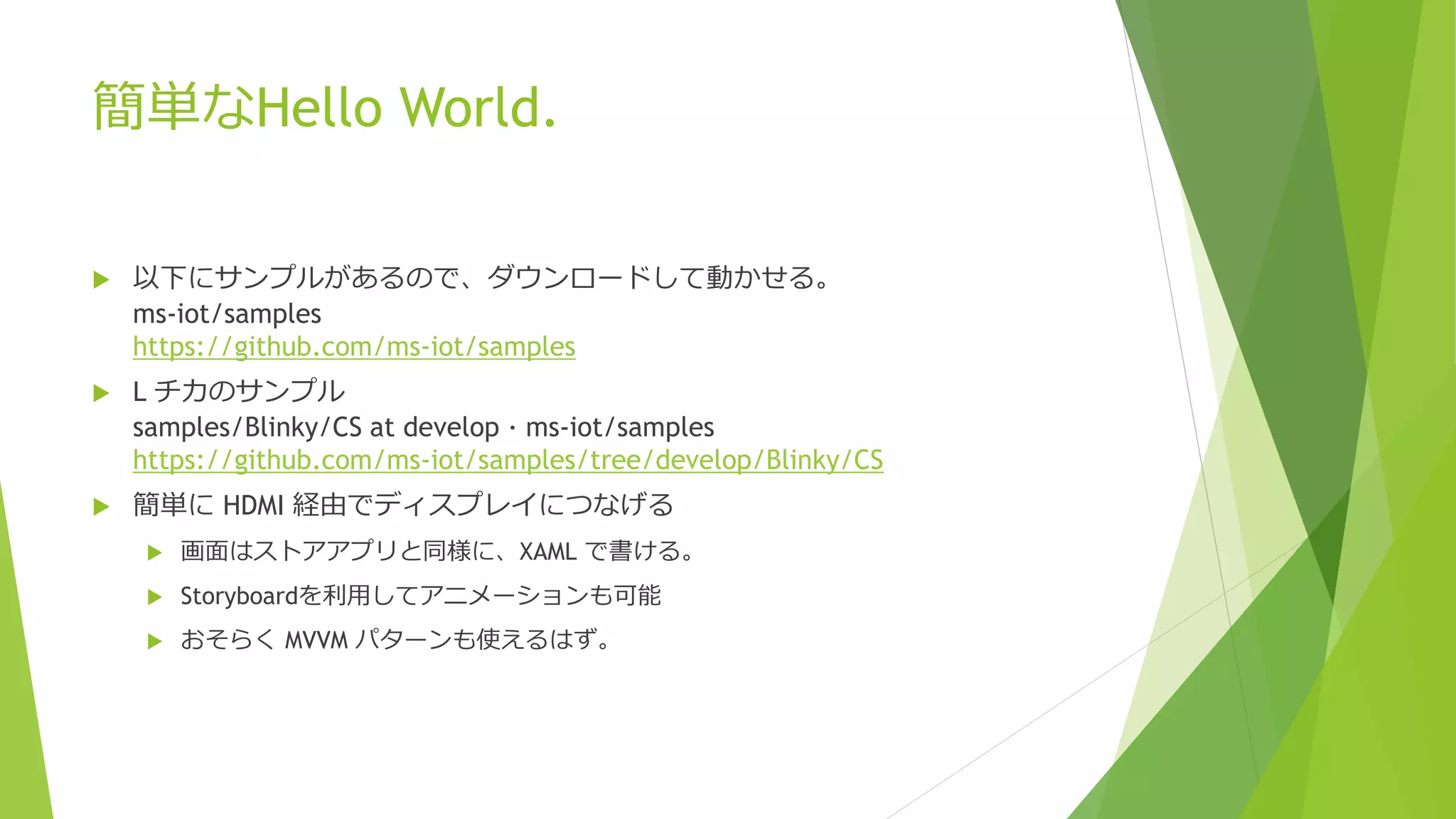 簡単なHello World.
 以下にサンプルがあるので、ダウンロードして動かせる。
ms-iot/samples
https://github.com/ms-iot/samples
 L チカのサンプル
samples/Blinky/CS at develop · ms-iot/samples
https://github.com/ms-iot/samples/tree/develop/Blinky/CS
 簡単に HDMI 経由でディスプレイにつなげる
 画面はストアアプリと同様に、XAML で書ける。
 Storyboardを利用してアニメーションも可能
 おそらく MVVM パターンも使えるはず。
 