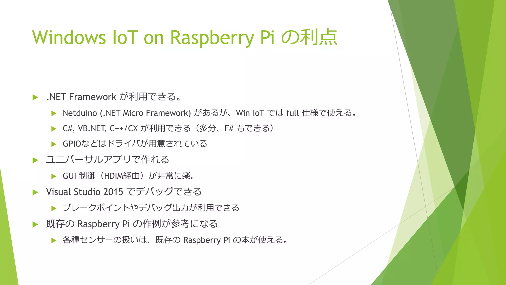 Windows IoT on Raspberry Pi の利点
 .NET Framework が利用できる。
 Netduino (.NET Micro Framework) があるが、Win IoT では full 仕様で使える。
 C#, VB.NET, C++/CX が利用できる（多分、F# もできる）
 GPIOなどはドライバが用意されている
 ユニバーサルアプリで作れる
 GUI 制御（HDIM経由）が非常に楽。
 Visual Studio 2015 でデバッグできる
 ブレークポイントやデバッグ出力が利用できる
 既存の Raspberry Pi の作例が参考になる
 各種センサーの扱いは、既存の Raspberry Pi の本が使える。
 