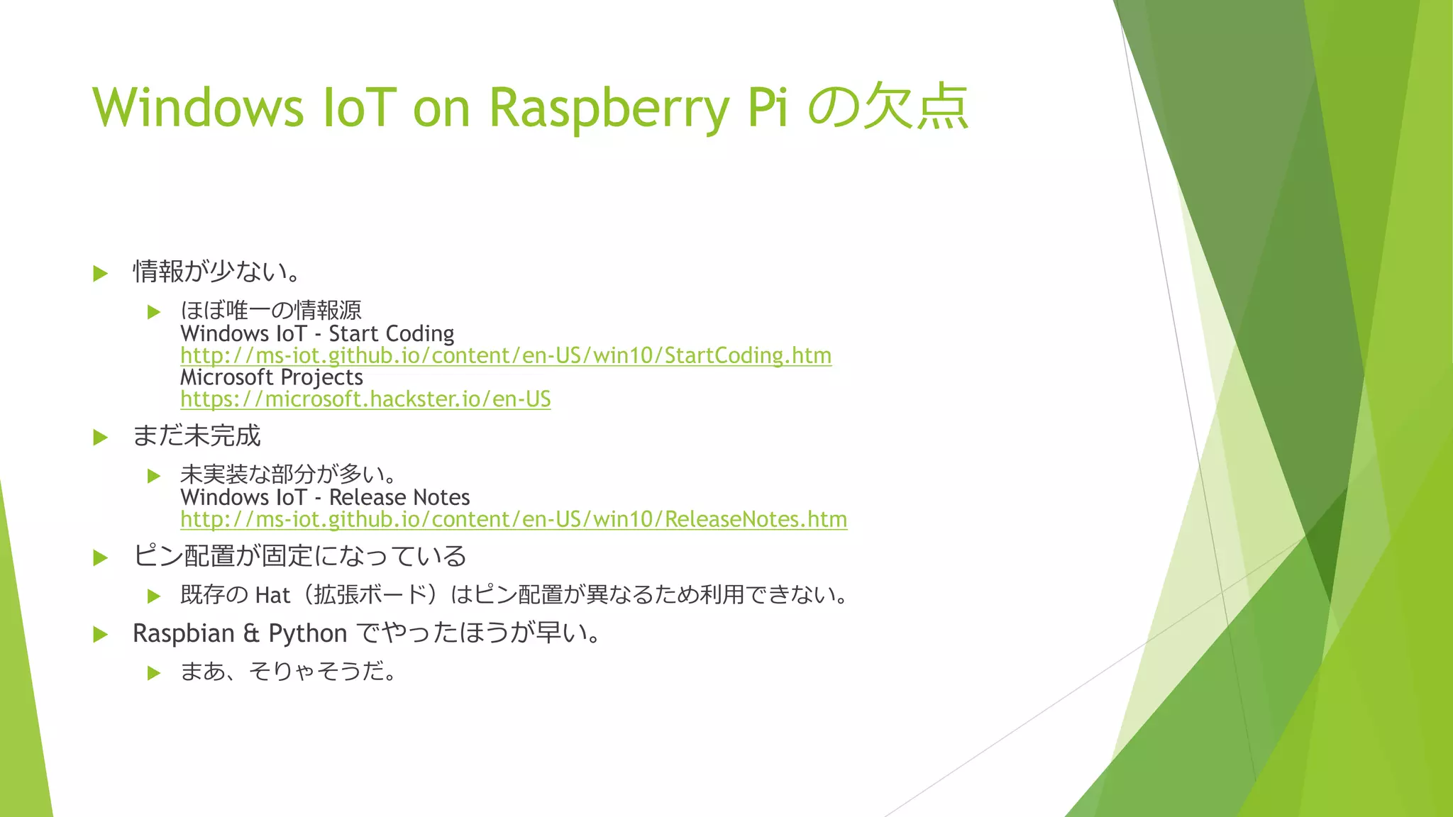 Windows IoT on Raspberry Pi の欠点
 情報が少ない。
 ほぼ唯一の情報源
Windows IoT - Start Coding
http://ms-iot.github.io/content/en-US/win10/StartCoding.htm
Microsoft Projects
https://microsoft.hackster.io/en-US
 まだ未完成
 未実装な部分が多い。
Windows IoT - Release Notes
http://ms-iot.github.io/content/en-US/win10/ReleaseNotes.htm
 ピン配置が固定になっている
 既存の Hat（拡張ボード）はピン配置が異なるため利用できない。
 Raspbian & Python でやったほうが早い。
 まあ、そりゃそうだ。
 