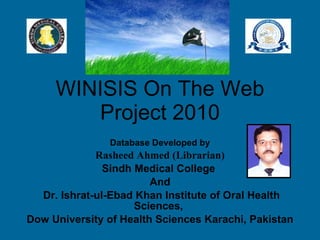 WINISIS On The Web Project 2010 Database Developed by Rasheed Ahmed (Librarian)   Sindh Medical College  And Dr. Ishrat-ul-Ebad Khan Institute of Oral Health Sciences,  Dow University of Health Sciences Karachi, Pakistan 