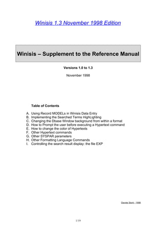 Winisis 1.3 November 1998 Edition




Winisis – Supplement to the Reference Manual

                            Versions 1.0 to 1.3

                              November 1998




        Table of Contents

   A.   Using Record MODELs in Winisis Data Entry
   B.   Implementing the Searched Terms HighLighting
   C.   Changing the Dbase Window background from within a format
   D.   How to Prompt the user before executing a Hypertext command
   E.   How to change the color of Hypertexts
   F.   Other Hypertext commands
   G.   Other SYSPAR parameters
   H.   Other Formatting Language Commands
   I.   Controlling the search result display: the file EXP




                                                                Davide Storti - 1998




                                    1/19
 