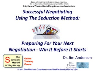 Space is limited in order to permit focused learning.
                       Get on the mailing list so that you can get all the details:
                 http://www.TheAccidentalNegotiator.com/seduction


            Successful Negotiating
         Using The Seduction Method:



        Preparing For Your Next
   Negotiation - Win It Before It Starts
          The                                                             Dr. Jim Anderson
S    eduction
      Method
of Negotiating
                  Online
                  Training
                  Course

           © 2012 Blue Elephant Consulting / www.BlueElephantConsulting.com
 