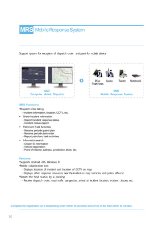MRS MobileResponseSystem
Support system for reception of dispatch order and patrol for mobile device
PDA Radio
Smartphones
Tablet Notebook
CAD
Computer Aided Dispatch
MRS
Mobile Response System
MRS Functions
•Dispatch order taking
- Incident information, location, CCTV, etc.
 Share Incident Information
- Report Incident response status
- Incident closure report
 Patrol and Task Activities
- Receive periodic patrol plan
- Receive periodic task order
- Report patrol and task activities
 Information search
- Citizen ID information
- Vehicle registration
- Point of Interest, address, jurisdiction, store, etc.
Features
•Supports Android, iOS, Windows 8
•Mobile collaboration tool
- Displays location of incident and location of CCTV on map
- Displays other response resources near the incident on map (vehicles and police officers)
•Report the field status by a clicking
- Receive dispatch order, road traffic congestion, arrival at incident location, incident closure, etc.
Complete the registration an d dispatching order within 30 seconds and arrival in the field within 10 minutes
10
 