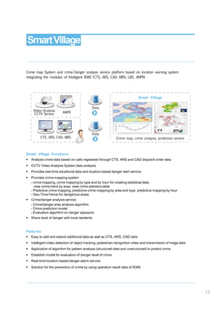 SmartVillage
Crime map System and crime/danger analysis service platform based on location warning system
integrating the modules of Intelligent IEMS (CTS, ARS, CAD, MRS, LBS, ANPR)
Smart Village
Data
Video Analysis
CCTV Sensor ANPR
Data
CTS, ARS, CAD, MRS Crime map, crime analysis, prediction service
Smart Village Functions
 Analysis crime data based on calls registered through CTS, ARS and CAD dispatch order data
 CCTV Video Analysis System data analysis
 Provides real-time situational data and location-based danger alert service
 Provides crime mapping system
- crime mapping, crime mapping by type and by hour for creating statistical data,
view crime trend by area, view crime statistics table
- Predictive crime mapping, predictive crime mapping by area and type, predictive mapping by hour
- Geo-Time Fence for dangerous areas
 Crime/danger analysis service
- Crime/danger area analysis algorithm
- Crime prediction model
- Evaluation algorithm on danger exposure
 Share level of danger with local residents
Features
 Easy to add and extend additional data as well as CTS, ARS, CAD data
 Intelligent video detection of object tracking, pedestrian recognition video and transmission of mega data
 Application of algorithm for pattern analysis (structured data and unstructured) to predict crime
 Establish model for evaluation of danger level of crime
 Real-time location-based danger alarm service
 Solution for the prevention of crime by using operation result data of IEMS
13
 