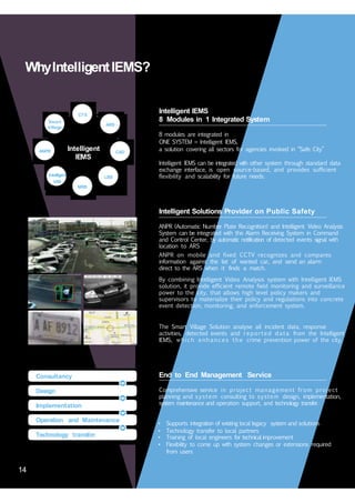 14
WhyIntelligentIEMS?
Intelligent IEMS
8 Modules in 1 Integrated System
CTS
Smart
Village
ARS
8 modules are integrated in
ONE SYSTEM = Intelligent IEMS,
a solution covering all sectors for agencies involved in “Safe City”Intelligent
IEMS
ANPR CAD
Intelligent IEMS can be integrated with other system through standard data
exchange interface, is open source-based, and provides sufficient
flexibility and scalability for future needs.Intelligent
VAS
LBS
MRS
Intelligent Solutions Provider on Public Safety
ANPR (Automatic Number Plate Recognition) and Intelligent Video Analysis
System can be integrated with the Alarm Receiving System in Command
and Control Center, by automatic notification of detected events signal with
location to ARS
ANPR on mobile and fixed CCTV recognizes and compares
information against the list of wanted car, and send an alarm
direct to the ARS when it finds a match.
By combining Intelligent Video Analysis system with Intelligent IEMS
solution, it provide efficient remote field monitoring and surveillance
power to the city, that allows high level policy makers and
supervisors to materialize their policy and regulations into concrete
event detection, monitoring, and enforcement system.
The Smart Village Solution analyse all incident data, response
activities, detected events and reported data from the Intelligent
IEMS, which enhances the crime prevention power of the city.
End to End Management ServiceConsultancy
Comprehensive service in project management from project
planning and system consulting to system design, implementation,
system maintenance and operation support, and technology transfer.
Design
Implementation
• Supports integration of existing local legacy system and solutions
• Technology transfer to local partners
• Training of local engineers for technical improvement
• Flexibility to come up with system changes or extensions required
from users
Operation and Maintenance
Technology transfer
14
 
