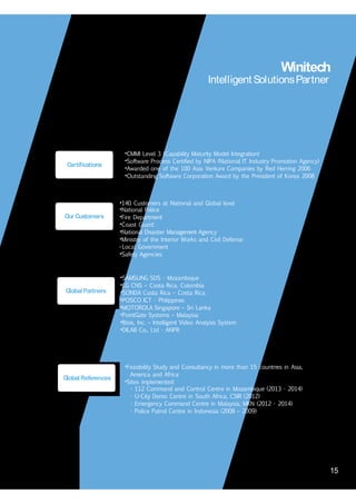 15
Winitech
Intelligent SolutionsPartner
•CMMI Level 3 (Capability Maturity Model Integration)
•Software Process Certified by NIPA (National IT Industry Promotion Agency)
•Awarded one of the 100 Asia Venture Companies by Red Herring 2006
•Outstanding Software Corporation Award by the President of Korea 2008
Certifications
•140 Customers at National and Global level
•National Police
•Fire Department
•Coast Guard
•National Disaster Management Agency
•Ministry of the Interior Works and Civil Defense
• Local Government
•Safety Agencies
Our Customers
•SAMSUNG SDS - Mozambique
•LG CNS – Costa Rica, Colombia
•SONDA Costa Rica – Costa Rica
•POSCO ICT - Philippines
•MOTOROLA Singapore – Sri Lanka
•PointGate Systems – Malaysia
•Illisis, Inc. – Intelligent Video Analysis System
•DILAB Co., Ltd - ANPR
GlobalPartners
•Feasibility Study and Consultancy in more than 15 countries in Asia,
America and Africa
•Sites implemented:
GlobalReferences
- 112 Command and Control Centre in Mozambique (2013 - 2014)
- U-City Demo Centre in South Africa, CSIR (2012)
- Emergency Command Centre in Malaysia, MKN (2012 - 2014)
- Police Patrol Centre in Indonesia (2008 – 2009)
15
 