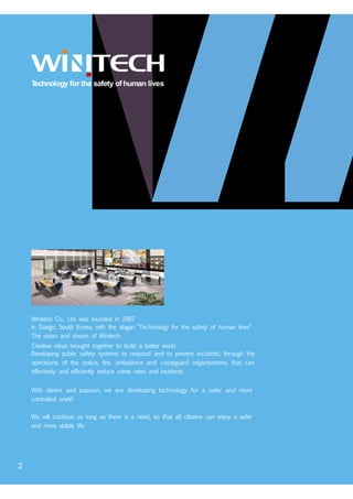Technology for the safety ofhuman lives
Winitech Co., Ltd. was founded in 1997
In Daegu, South Korea, with the slogan “Technology for the safety of human lives”
The vision and dream of Winitech
Creative ideas brought together to build a better world
Developing public safety systems to respond and to prevent incidents, through the
operations of the police, fire, ambulance and coastguard organisations, that can
effectively and efficiently reduce crime rates and incidents
With desire and passion, we are developing technology for a safer and more
controlled world
We will continue as long as there is a need, so that all citizens can enjoy a safer
and more stable life
2
 