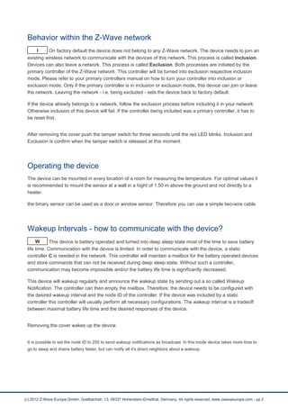 Behavior within the Z-Wave network
I On factory default the device does not belong to any Z-Wave network. The device needs to join an
existing wireless network to communicate with the devices of this network. This process is called Inclusion.
Devices can also leave a network. This process is called Exclusion. Both processes are initiated by the
primary controller of the Z-Wave network. This controller will be turned into exclusion respective inclusion
mode. Please refer to your primary controllers manual on how to turn your controller into inclusion or
exclusion mode. Only if the primary controller is in inclusion or exclusion mode, this device can join or leave
the network. Leaving the network - i.e. being excluded - sets the device back to factory default.
If the device already belongs to a network, follow the exclusion process before including it in your network.
Otherwise inclusion of this device will fail. If the controller being included was a primary controller, it has to
be reset first.
After removing the cover push the tamper switch for three seconds until the red LED blinks. Inclusion and
Exclusion is confirm when the tamper switch is released at this moment.
Operating the device
The device can be mounted in every location of a room for measuring the temperature. For optimal values it
is recommended to mount the sensor at a wall in a hight of 1,50 m above the ground and not directly to a
heater.
the binary sensor can be used as a door or window sensor. Therefore you can use a simple two-wire cable.
Wakeup Intervals - how to communicate with the device?
W This device is battery operated and turned into deep sleep state most of the time to save battery
life time. Communication with the device is limited. In order to communicate with the device, a static
controller C is needed in the network. This controller will maintain a mailbox for the battery operated devices
and store commands that can not be received during deep sleep state. Without such a controller,
communication may become impossible and/or the battery life time is significantly decreased.
This device will wakeup regularly and announce the wakeup state by sending out a so called Wakeup
Notification. The controller can then empty the mailbox. Therefore, the device needs to be configured with
the desired wakeup interval and the node ID of the controller. If the device was included by a static
controller this controller will usually perform all necessary configurations. The wakeup interval is a tradeoff
between maximal battery life time and the desired responses of the device.
Removing the cover wakes up the device.
It is possible to set the node ID to 255 to send wakeup notifications as broadcast. In this mode device takes more time to
go to sleep and drains battery faster, but can notify all it's direct neighbors about a wakeup.
(c) 2012 Z-Wave Europe GmbH, Goldbachstr. 13, 09337 Hohenstein-Ernstthal, Germany, All rights reserved, www.zwaveeurope.com - pp 2
 