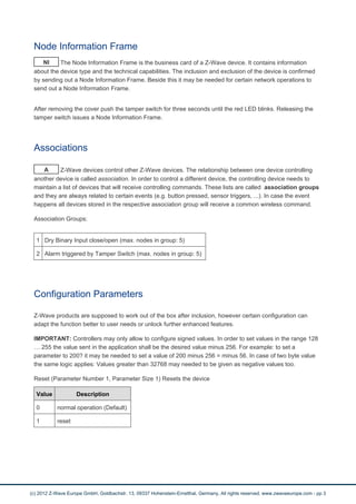Node Information Frame
NI The Node Information Frame is the business card of a Z-Wave device. It contains information
about the device type and the technical capabilities. The inclusion and exclusion of the device is confirmed
by sending out a Node Information Frame. Beside this it may be needed for certain network operations to
send out a Node Information Frame.
After removing the cover push the tamper switch for three seconds until the red LED blinks. Releasing the
tamper switch issues a Node Information Frame.
Associations
A Z-Wave devices control other Z-Wave devices. The relationship between one device controlling
another device is called association. In order to control a different device, the controlling device needs to
maintain a list of devices that will receive controlling commands. These lists are called association groups
and they are always related to certain events (e.g. button pressed, sensor triggers, ...). In case the event
happens all devices stored in the respective association group will receive a common wireless command.
Association Groups:
1 Dry Binary Input close/open (max. nodes in group: 5)
2 Alarm triggered by Tamper Switch (max. nodes in group: 5)
Configuration Parameters
Z-Wave products are supposed to work out of the box after inclusion, however certain configuration can
adapt the function better to user needs or unlock further enhanced features.
IMPORTANT: Controllers may only allow to configure signed values. In order to set values in the range 128
… 255 the value sent in the application shall be the desired value minus 256. For example: to set a
parameter to 200? it may be needed to set a value of 200 minus 256 = minus 56. In case of two byte value
the same logic applies: Values greater than 32768 may needed to be given as negative values too.
Reset (Parameter Number 1, Parameter Size 1) Resets the device
Value Description
0 normal operation (Default)
1 reset
(c) 2012 Z-Wave Europe GmbH, Goldbachstr. 13, 09337 Hohenstein-Ernstthal, Germany, All rights reserved, www.zwaveeurope.com - pp 3
 