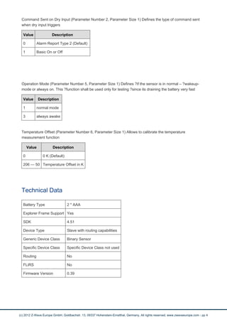 Command Sent on Dry Input (Parameter Number 2, Parameter Size 1) Defines the type of command sent
when dry input triggers
Value Description
0 Alarm Report Type 2 (Default)
1 Basic On or Off
Operation Mode (Parameter Number 5, Parameter Size 1) Defines ?if the sensor is in normal – ?wakeup-
mode or always on. This ?function shall be used only for testing ?since its draining the battery very fast
Value Description
1 normal mode
3 always awake
Temperature Offset (Parameter Number 6, Parameter Size 1) Allows to calibrate the temperature
measurement function
Value Description
0 0 K (Default)
206 — 50 Temperature Offset in K
Technical Data
Battery Type 2 * AAA
Explorer Frame Support Yes
SDK 4.51
Device Type Slave with routing capabilities
Generic Device Class Binary Sensor
Specific Device Class Specific Device Class not used
Routing No
FLiRS No
Firmware Version 0.39
(c) 2012 Z-Wave Europe GmbH, Goldbachstr. 13, 09337 Hohenstein-Ernstthal, Germany, All rights reserved, www.zwaveeurope.com - pp 4
 