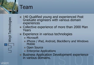 Team
   140 Qualified young and experienced Post
    Graduate engineers with various domain
    experiences
   Collective experience of more than 2000 Man
    Years
   Experience in various technologies
       Microsoft
       iPhone / iPad, Android, BlackBerry and Windows
        Mobile
       Open Source
       Enterprise Applications
   Business Application Development experience
    in various domains.
 