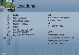 Locations
India                  UK
C8/1 , A Road          140 Francis Close Epsom
NICE MIDC Satpur       Surrey KT19 0JT
Nashik – 422007        UK
India                  +44 208 144 1127
Ph: +91 253 2351297,
6614786,6614789        USA
Fax: +91 253 6614777   Wilmington Office
                       501 Silverside Rd PMB # 124
                       Wilmington, DE 19809
                       +1 781 995 0840
 