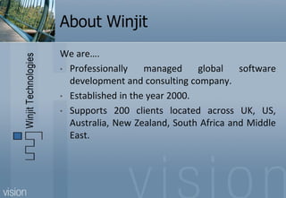 About Winjit
We are….
• Professionally    managed     global   software
  development and consulting company.
• Established in the year 2000.
• Supports 200 clients located across UK, US,
  Australia, New Zealand, South Africa and Middle
  East.
 