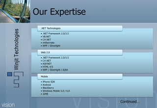 Our Expertise
 .NET Technologies

 • .NET Framework 2.0/3.5
 • VB.NET
 • C#.NET
 • nHibernate
 • WPF / Silverlight

 Web 2.0

 • .NET Framework 2.0/3.5
 • C#.NET
 • ASP.NET
 • HTML 4/5
 • WPF / Silverlight / AJAX

 Mobile

 • iPhone SDK
 • Android
 • Blackberry
 • Windows Mobile 5.0 / 6.0
 • J2ME


                              Continued…
 
