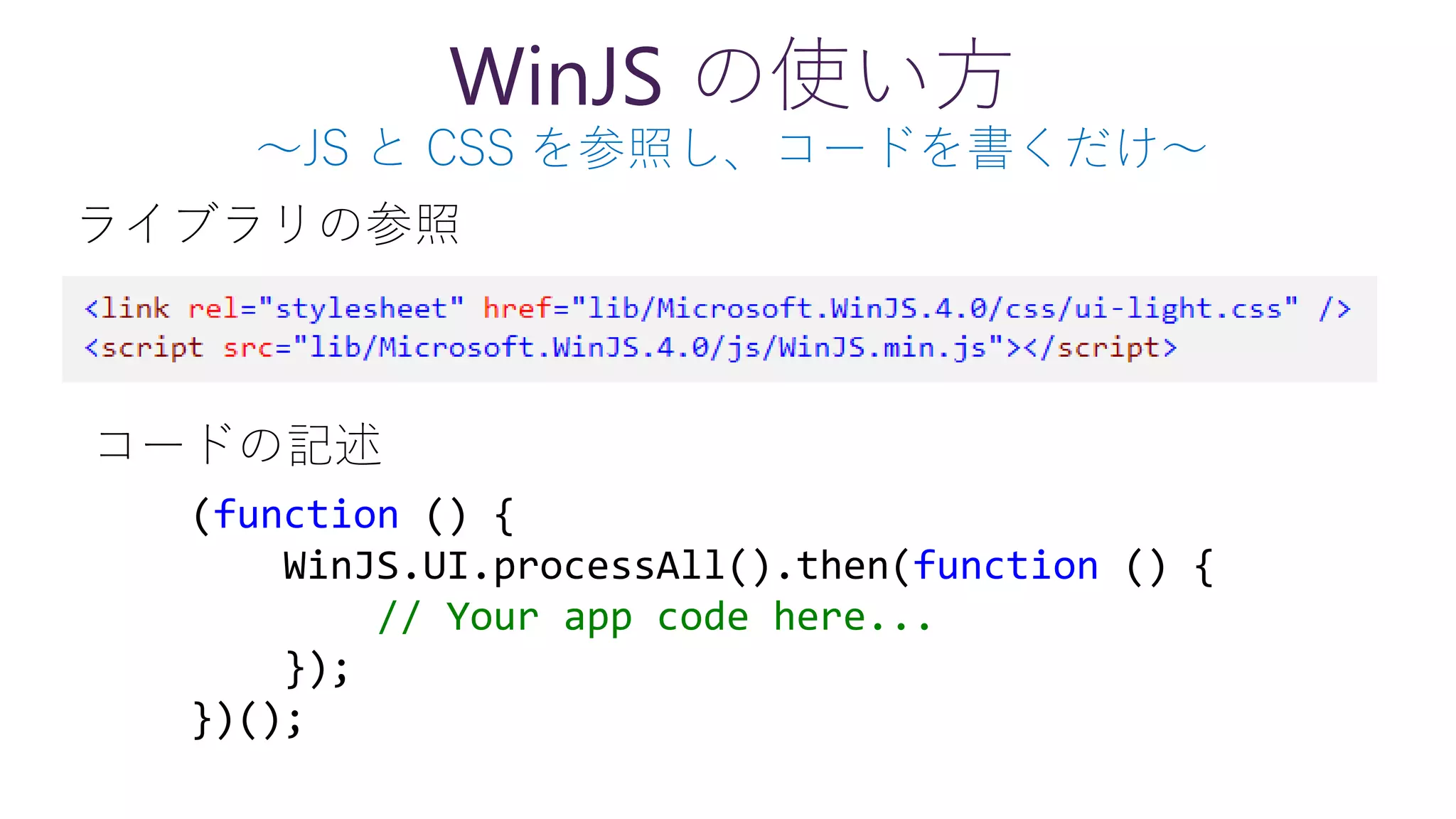 WinJS の使い方
～JS と CSS を参照し、コードを書くだけ～
(function () {
WinJS.UI.processAll().then(function () {
// Your app code here...
});
})();
ライブラリの参照
コードの記述
 