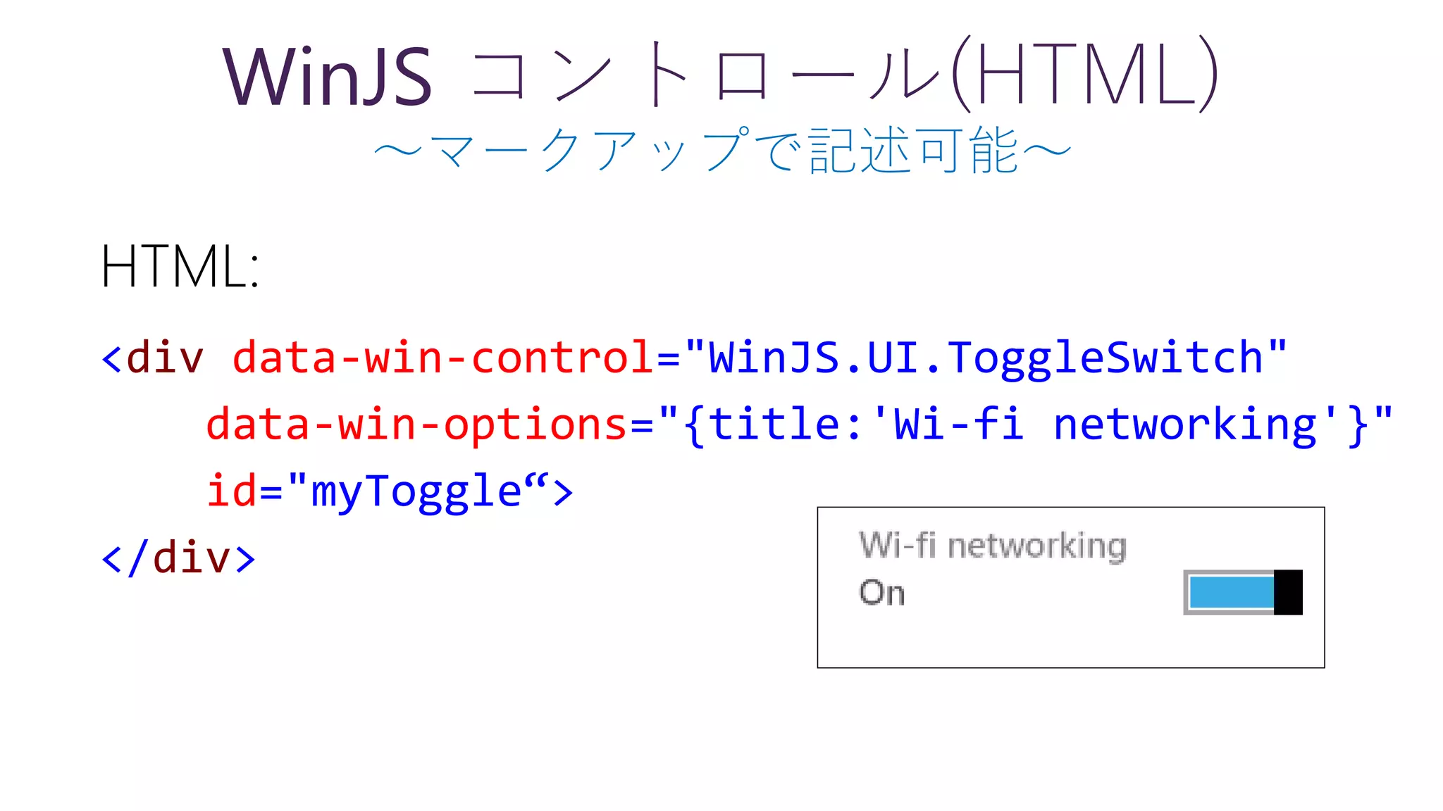 WinJS コントロール(HTML)
～マークアップで記述可能～
HTML:
<div data-win-control="WinJS.UI.ToggleSwitch"
data-win-options="{title:'Wi-fi networking'}"
id="myToggle“>
</div>
 