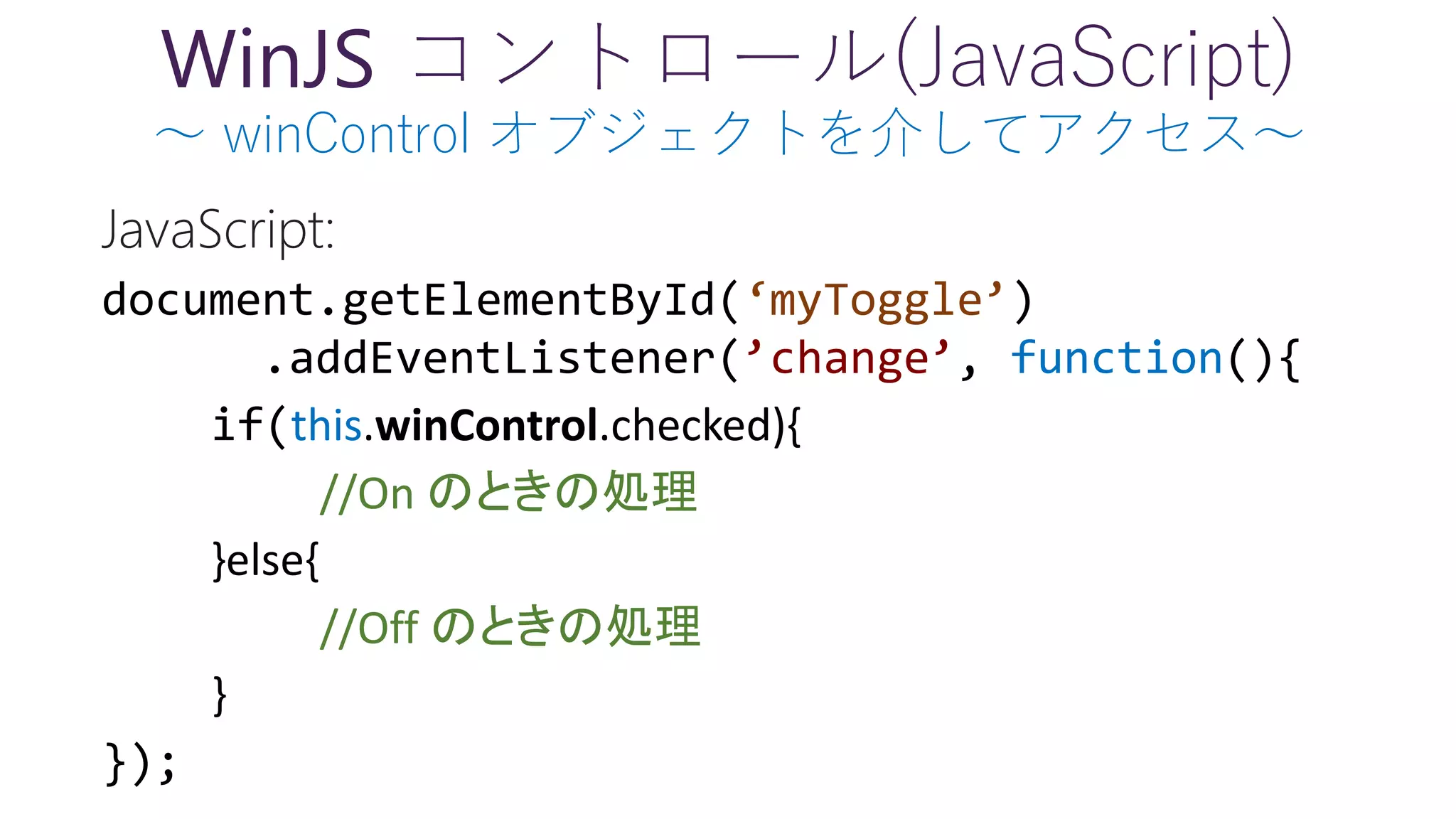 WinJS コントロール(JavaScript)
～ winControl オブジェクトを介してアクセス～
‘myToggle’
’change’ function
this.winControl.checked){
//On のときの処理
}else{
//Off のときの処理
}
 