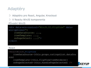 ▷ Adaptéry pro React, Angular, Knockout
▷ V Reactu WinJS komponenta
Adaptéry
<div data-win-control="WinJS.UI.FlipView" data-
win-options="{
itemDataSource: ...,
itemTemplate: ...,
onPageSelect: ...}">
</div>
<ReactWinJS.FlipView
itemDataSource={this.props.ratingsList.dataSou
rce}
itemTemplate={this.flipViewItemRenderer}
onPageSelected={this.handlePageSelected} />
Původní WinJS
React
 