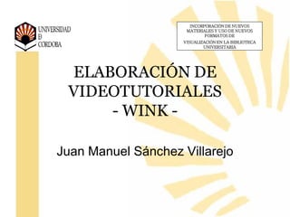 INCORPORACIÓN DE NUEVOS
                     MATERIALES Y USO DE NUEVOS
                            FORMATOS DE
                    VISUALIZACIÓN EN LA BIBLIOTECA
                            UNIVERSITARIA




 ELABORACIÓN DE
 VIDEOTUTORIALES
     - WINK -

Juan Manuel Sánchez Villarejo
 