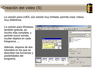 Creación del video (5)‏ La versión para LinEX, aún siendo muy limitada, permite crear vídeos muy didácticos. La versión para Windows, también gratuita, es mucho más completa, y permite incluir sonido, ocultar objetos en cada fotograma, ... Además, dispone de dos tutoriales en los que se describen las funciones y posibilidades del programa. 
