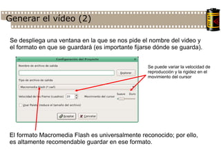 Generar el vídeo (2)‏ Se despliega una ventana en la que se nos pide el nombre del video y el formato en que se guardará (es importante fijarse dónde se guarda). El formato Macromedia Flash es universalmente reconocido; por ello, es altamente recomendable guardar en ese formato. Se puede variar la velocidad de reproducción y la rigidez en el movimiento del cursor 