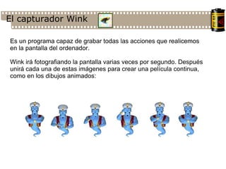 El capturador Wink Es un programa capaz de grabar todas las acciones que realicemos en la pantalla del ordenador. Wink irá fotografiando la pantalla varias veces por segundo. Después unirá cada una de estas imágenes para crear una película continua, como en los dibujos animados: 