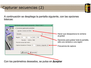 Capturar secuencias (2)‏ A continuación se despliega la pantalla siguiente, con las opciones básicas: Hacer que desaparezca la ventana al grabar Opciones para grabar toda la pantalla, sólo una ventana o una región Frecuencia de captura Con los parámetros deseados, se pulsa en  A ceptar 