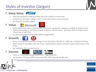 Styles of Investor (Jargon)
 Deep Value
  o   Seek out companies trading at deep discounts relative to asset value
  o   Low price to earnings multiple or price to net asset value or price to book
  o   Eg: Research in Motion (RIM)

 Value
  o   Value typically describes a relationship of the price a particular company is trading at relative to the
      stream of earnings or cash flow company produces. All else equal – pay lower price for large stream
      of earnings or cash flow
  o   Eg: Microsoft (MSFT), McDonalds (MCD), Magna (MG)

 Growth
  o   Focus on companies growing earnings stream and assets typically at a high rate. Investment themes.
  o   Often willing to pay higher price for those assets because expect company to grow much more in the
      future.
  o   Eg: Facebook (FB), Lululemon (LLL)

 Income
  o   Focus on income generating investments – high dividends
  o   Eg: Canadian Oil Sands (COS), Gamehost (GH), REIT’s Boardwalk (BEI.UN)
 