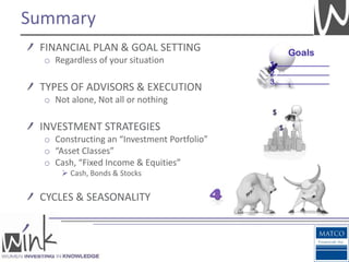 Summary
 FINANCIAL PLAN & GOAL SETTING
  o Regardless of your situation

 TYPES OF ADVISORS & EXECUTION
  o Not alone, Not all or nothing

 INVESTMENT STRATEGIES
  o Constructing an “Investment Portfolio”
  o “Asset Classes”
  o Cash, “Fixed Income & Equities”
       Cash, Bonds & Stocks


 CYCLES & SEASONALITY
 