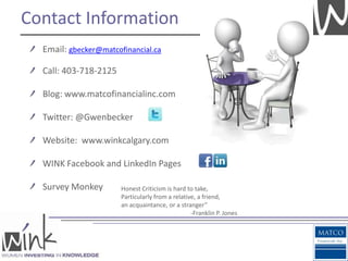 Contact Information
  Email: gbecker@matcofinancial.ca

  Call: 403-718-2125

  Blog: www.matcofinancialinc.com

  Twitter: @Gwenbecker

  Website: www.winkcalgary.com

  WINK Facebook and LinkedIn Pages

  Survey Monkey        Honest Criticism is hard to take,
                       Particularly from a relative, a friend,
                       an acquaintance, or a stranger”
                                                  -Franklin P. Jones
 