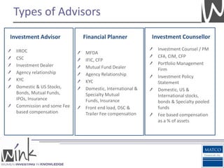 Types of Advisors
Investment Advisor          Financial Planner           Investment Counsellor

  IIROC                                                   Investment Counsel / PM
                            MFDA
  CSC                                                     CFA, CIM, CFP
                            IFIC, CFP
  Investment Dealer                                       Portfolio Management
                            Mutual Fund Dealer            Firm
  Agency relationship       Agency Relationship           Investment Policy
  KYC                       KYC                           Statement
  Domestic & US Stocks,     Domestic, International &     Domestic, US &
  Bonds, Mutual Funds,      Specialty Mutual              International stocks,
  IPOs, Insurance           Funds, Insurance              bonds & Specialty pooled
  Commission and some Fee   Front end load, DSC &         funds
  based compensation        Trailer Fee compensation      Fee based compensation
                                                          as a % of assets
 