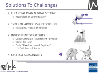 Solutions To Challenges
  FINANCIAL PLAN & GOAL SETTING
  o Regardless of your situation

  TYPES OF ADVISORS & EXECUTION
  o Not alone, Not all or nothing

  INVESTMENT STRATEGIES
  o Constructing an “Investment Portfolio”
  o “Asset Classes”
  o Cash, “Fixed Income & Equities”
       Cash, Bonds & Stocks


  CYCLES & SEASONALITY
 