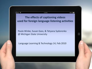 The effects of captioning videos
used for foreign language listening activities
Paula Winke, Susan Gass, & Tetyana Sydorenko
@ Michigan State University
Language Learning & Technology 14, Feb 2010
 