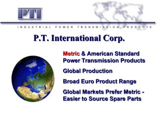 Metric  & American Standard Power Transmission Products Global Production Broad Euro Product Range Global Markets Prefer Metric - Easier to Source Spare Parts P.T. International Corp. 