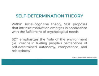 SELF-DETERMINATION THEORY
Within social-cognitive theory, SDT proposes
that intrinsic motivation emerges in accordance
with the fulfillment of psychological needs
SDT emphasizes the “role of the environment
(i.e., coach) in fueling people’s perceptions of
self-determined autonomy, competence, and
relatedness”
(Deci & Ryan, 1985; Mallett, 2005)
 