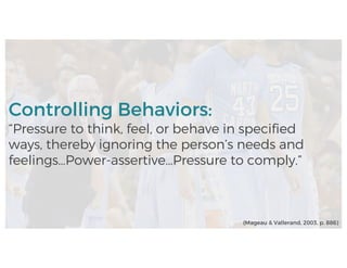 Controlling Behaviors:
“Pressure to think, feel, or behave in specified
ways, thereby ignoring the person’s needs and
feelings…Power-assertive…Pressure to comply.”
(Mageau & Vallerand, 2003, p. 886)
 