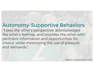 Autonomy-Supportive Behaviors:
“Takes the other’s perspective, acknowledges
the other’s feelings, and provides the other with
pertinent information and opportunities for
choice, while minimizing the use of pressure
and demands.”
(Mageau & Vallerand, 2003, p. 886)
 