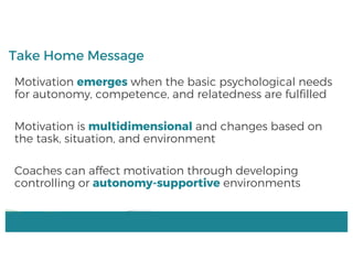 Motivation emerges when the basic psychological needs
for autonomy, competence, and relatedness are fulfilled
Motivation is multidimensional and changes based on
the task, situation, and environment
Coaches can affect motivation through developing
controlling or autonomy-supportive environments
Take Home Message
 