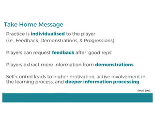 Practice is individualised to the player
(i.e., Feedback, Demonstrations, & Progressions)
Players can request feedback after ‘good reps’
Players extract more information from demonstrations
Self-control leads to higher motivation, active involvement in
the learning process, and deeper information processing
Take Home Message
(Wulf, 2007)
 