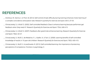 _ Andrieux, M., Danna, J., & Thon, B. (2012). Self-control of task difficulty during training enhances motor learning of
a complex coincidence-anticipation task. Research quarterly for exercise and sport, 83(1), 27-35.
_ Chiviacowsky, S., & Wulf, G. (2002). Self-controlled feedback: Does it enhance learning because performers get
feedback when they need it?. Research Quarterly for Exercise and Sport, 73(4), 408-415.
_ Chiviacowsky, S., & Wulf, G. (2007). Feedback after good trials enhances learning. Research Quarterly for Exercise
and Sport, 78(2), 40-47.
_ Chiviacowsky, S., Wulf, G., de Medeiros, F. L., Kaefer, A., & Tani, G. (2008). Learning benefits of self-controlled
knowledge of results in 10-year-old children. Research Quarterly for Exercise and Sport, 79(3), 405-410.
_ Chiviacowsky, S., Wulf, G., & Lewthwaite, R. (2012). Self-controlled learning: the importance of protecting
perceptions of competence. Frontiers in psychology, 3.
REFERENCES
 