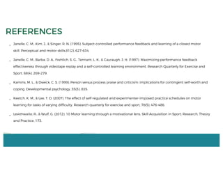 _ Janelle, C. M., Kim, J., & Singer, R. N. (1995). Subject-controlled performance feedback and learning of a closed motor
skill. Perceptual and motor skills,81(2), 627-634.
_ Janelle, C. M., Barba, D. A., Frehlich, S. G., Tennant, L. K., & Cauraugh, J. H. (1997). Maximizing performance feedback
effectiveness through videotape replay and a self-controlled learning environment. Research Quarterly for Exercise and
Sport, 68(4), 269-279.
_ Kamins, M. L., & Dweck, C. S. (1999). Person versus process praise and criticism: implications for contingent self-worth and
coping. Developmental psychology, 35(3), 835.
_ Keetch, K. M., & Lee, T. D. (2007). The effect of self-regulated and experimenter-imposed practice schedules on motor
learning for tasks of varying difficulty. Research quarterly for exercise and sport, 78(5), 476-486.
_ Lewthwaite, R., & Wulf, G. (2012). 10 Motor learning through a motivational lens. Skill Acquisition in Sport: Research, Theory
and Practice, 173.
REFERENCES
 